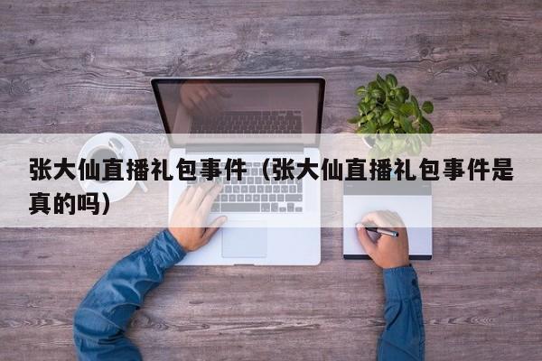 张大仙直播礼包事件（张大仙直播礼包事件是真的吗）